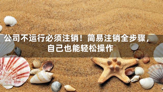 公司不运行必须注销！简易注销全步骤，自己也能轻松操作