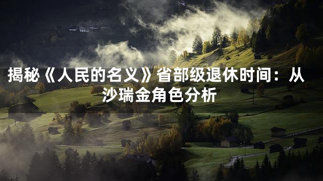 揭秘《人民的名义》省部级退休时间：从沙瑞金角色分析