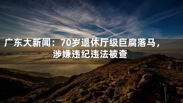 广东大新闻：70岁退休厅级巨腐落马，涉嫌违纪违法被查