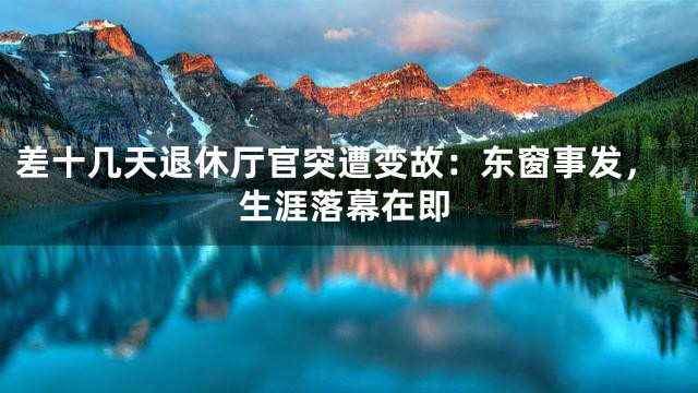 差十几天退休厅官突遭变故：东窗事发，生涯落幕在即