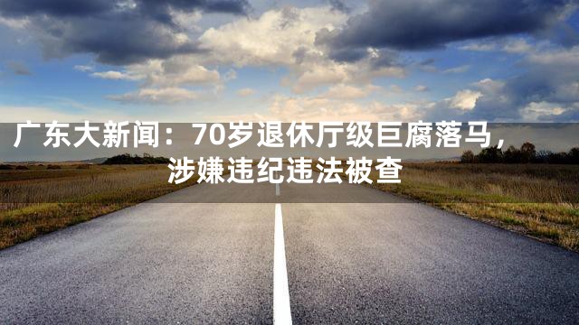 广东大新闻：70岁退休厅级巨腐落马，涉嫌违纪违法被查