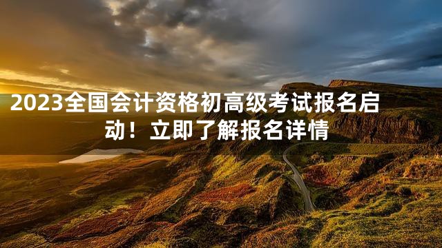 2023全国会计资格初高级考试报名启动！立即了解报名详情