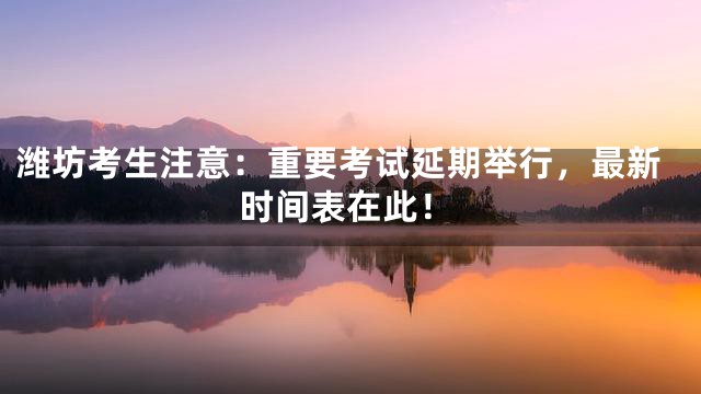 潍坊考生注意：重要考试延期举行，最新时间表在此！
