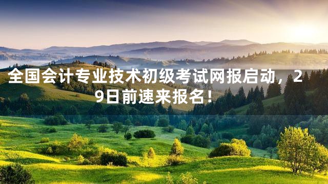 全国会计专业技术初级考试网报启动，29日前速来报名！