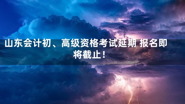 山东会计初、高级资格考试延期 报名即将截止！