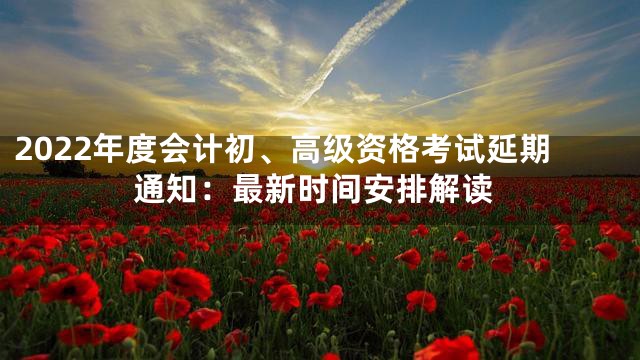 2022年度会计初、高级资格考试延期通知：最新时间安排解读