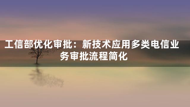 工信部优化审批：新技术应用多类电信业务审批流程简化