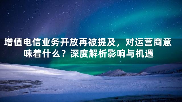 增值电信业务开放再被提及，对运营商意味着什么？深度解析影响与机遇