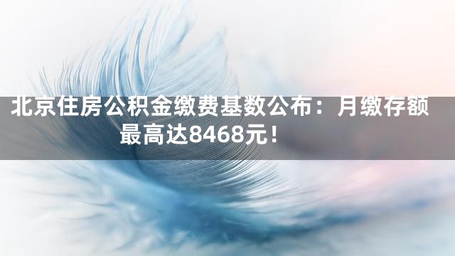 北京住房公积金缴费基数公布：月缴存额最高达8468元！