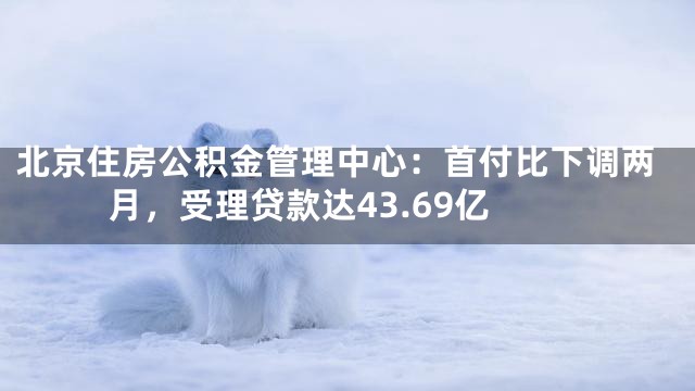 北京住房公积金管理中心：首付比下调两月，受理贷款达43.69亿