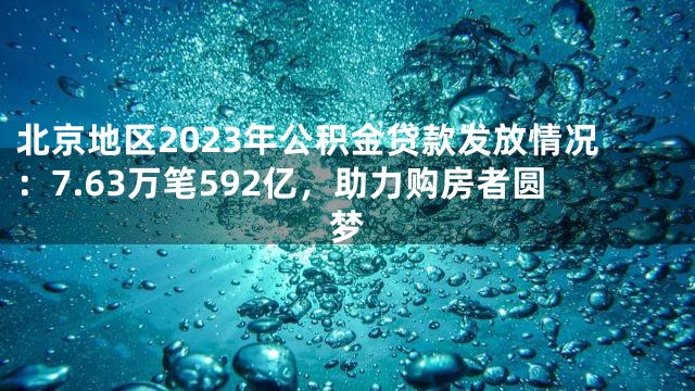 北京地区2023年公积金贷款发放情况：7.63万笔592亿，助力购房者圆梦