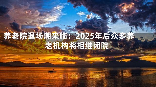 养老院退场潮来临：2025年后众多养老机构将相继闭院