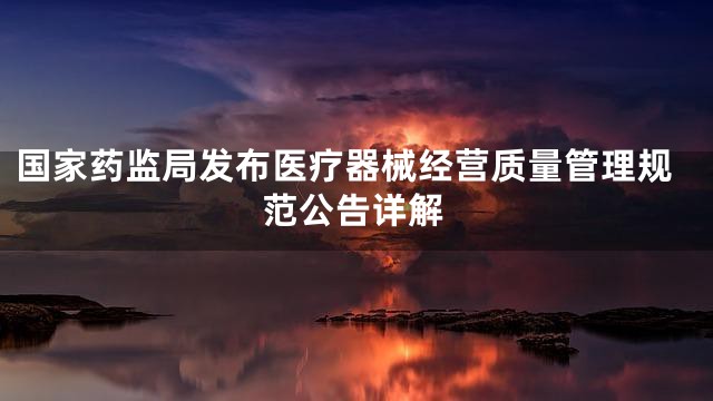 国家药监局发布医疗器械经营质量管理规范公告详解