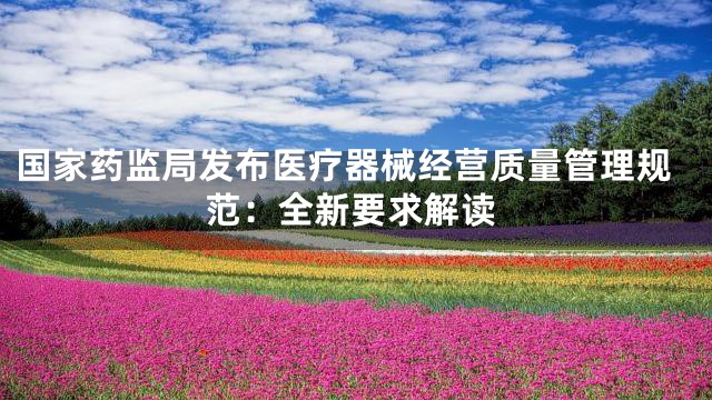 国家药监局发布医疗器械经营质量管理规范：全新要求解读