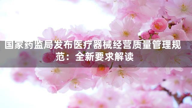 国家药监局发布医疗器械经营质量管理规范：全新要求解读