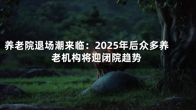 养老院退场潮来临：2025年后众多养老机构将迎闭院趋势