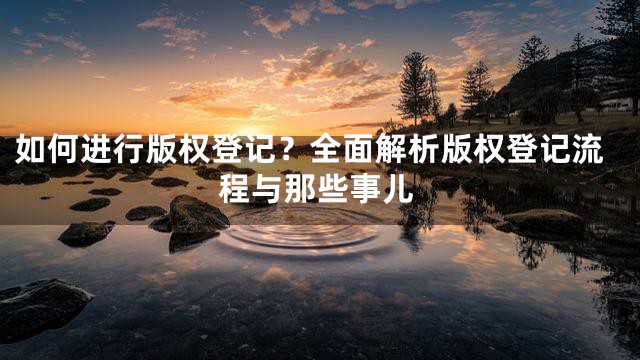 如何进行版权登记？全面解析版权登记流程与那些事儿
