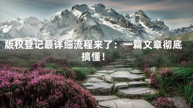 版权登记最详细流程来了：一篇文章彻底搞懂！