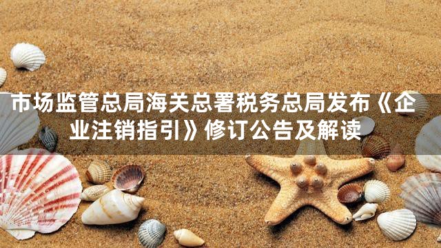 市场监管总局海关总署税务总局发布《企业注销指引》修订公告及解读