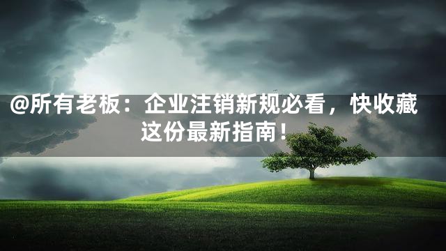 @所有老板：企业注销新规必看，快收藏这份最新指南！