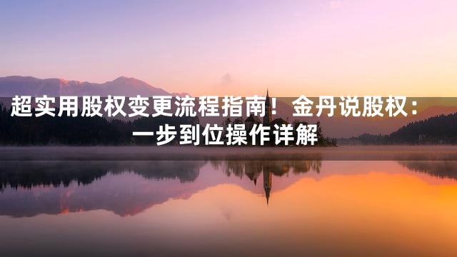 超实用股权变更流程指南！金丹说股权：一步到位操作详解