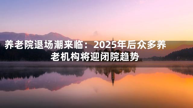 养老院退场潮来临：2025年后众多养老机构将迎闭院趋势