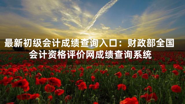 最新初级会计成绩查询入口：财政部全国会计资格评价网成绩查询系统