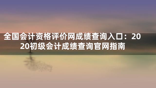全国会计资格评价网成绩查询入口：2020初级会计成绩查询官网指南