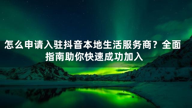 怎么申请入驻抖音本地生活服务商？全面指南助你快速成功加入