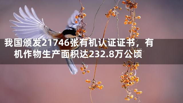 我国颁发21746张有机认证证书，有机作物生产面积达232.8万公顷