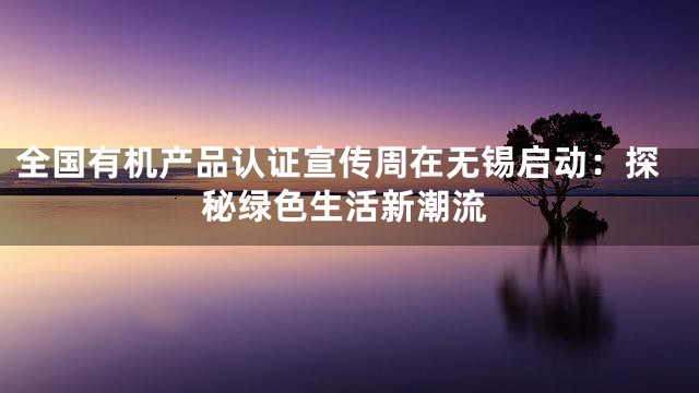 全国有机产品认证宣传周在无锡启动：探秘绿色生活新潮流