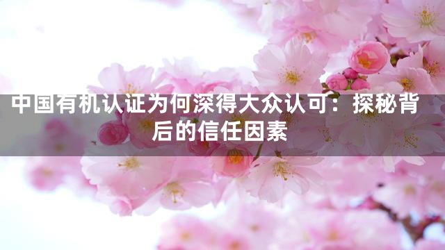 中国有机认证为何深得大众认可：探秘背后的信任因素