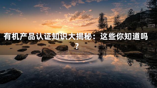有机产品认证知识大揭秘：这些你知道吗？