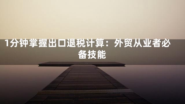 1分钟掌握出口退税计算：外贸从业者必备技能