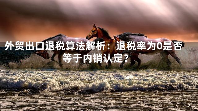 外贸出口退税算法解析：退税率为0是否等于内销认定？