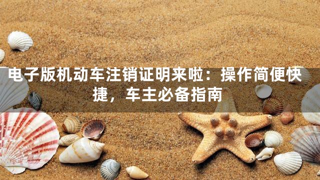 电子版机动车注销证明来啦：操作简便快捷，车主必备指南