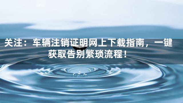 关注：车辆注销证明网上下载指南，一键获取告别繁琐流程！