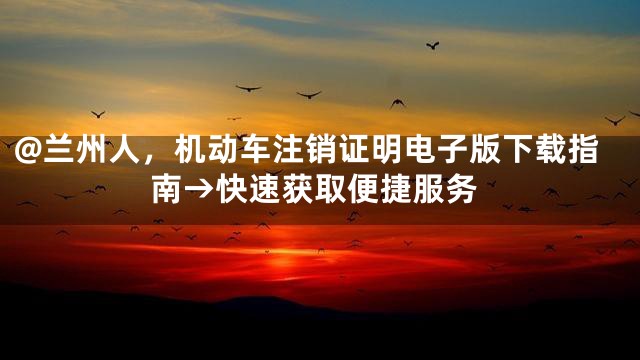 @兰州人，机动车注销证明电子版下载指南→快速获取便捷服务