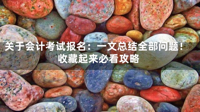 关于会计考试报名：一文总结全部问题！收藏起来必看攻略