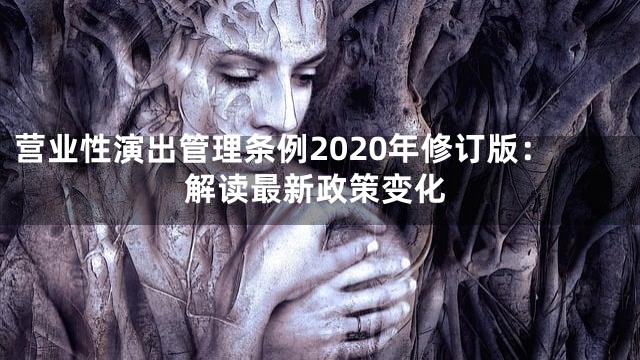 营业性演出管理条例2020年修订版：解读最新政策变化