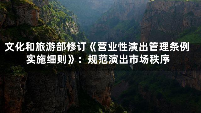 文化和旅游部修订《营业性演出管理条例实施细则》：规范演出市场秩序