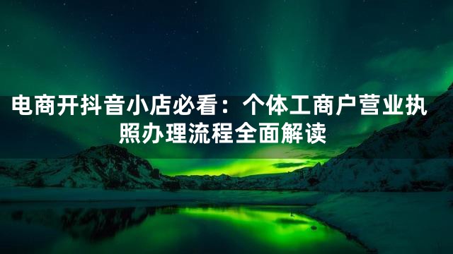 电商开抖音小店必看：个体工商户营业执照办理流程全面解读