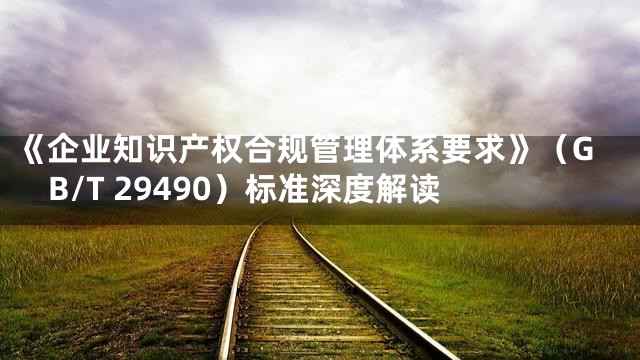 《企业知识产权合规管理体系要求》（GB/T 29490）标准深度解读