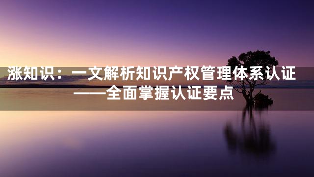 涨知识：一文解析知识产权管理体系认证——全面掌握认证要点
