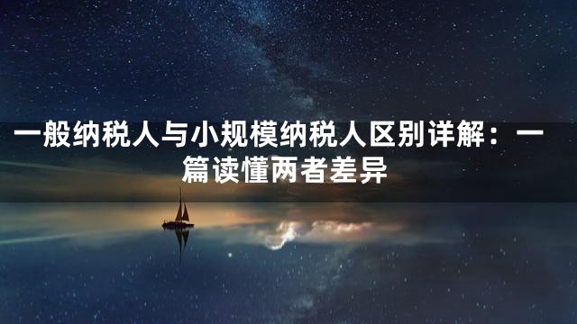 一般纳税人与小规模纳税人区别详解：一篇读懂两者差异