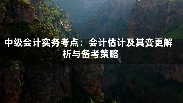 中级会计实务考点：会计估计及其变更解析与备考策略