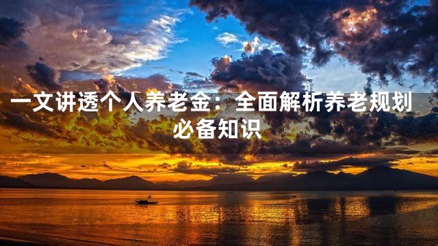 一文讲透个人养老金：全面解析养老规划必备知识