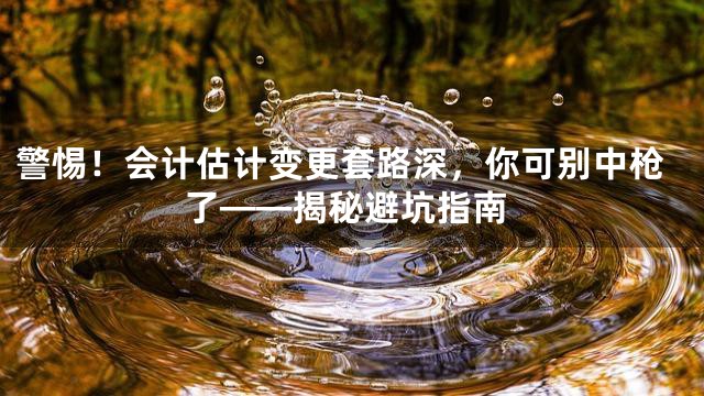 警惕！会计估计变更套路深，你可别中枪了——揭秘避坑指南