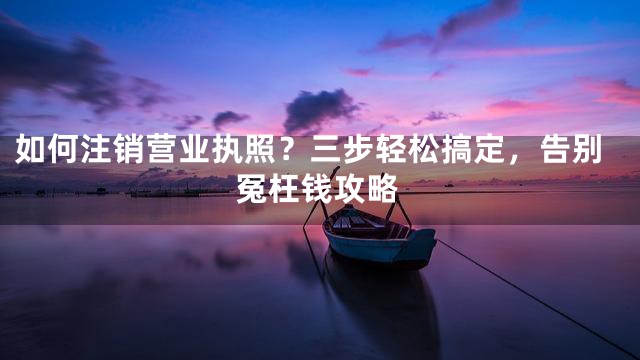 如何注销营业执照？三步轻松搞定，告别冤枉钱攻略