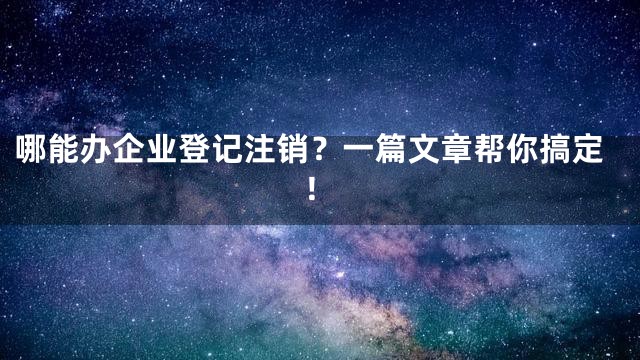 哪能办企业登记注销？一篇文章帮你搞定！